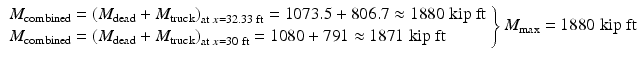 
$$ \left.\begin{array}{l}{M}_{\mathrm{combined}}={\left({M}_{\mathrm{dead}}+{M}_{\mathrm{truck}}\right)}_{\mathrm{at}\;x=32.33\;\mathrm{ft}}=1073.5+806.7\approx 1880\;\mathrm{kip}\ \mathrm{ft}\\ {}{M}_{\mathrm{combined}}={\left({M}_{\mathrm{dead}}+{M}_{\mathrm{truck}}\right)}_{\mathrm{at}\;x=30\;\mathrm{ft}}=1080+791\approx 1871\;\mathrm{kip}\;\mathrm{ft}\end{array}\right\}{M}_{\max }=1880\;\mathrm{kip}\;\mathrm{ft} $$
