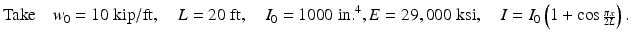 
$$ \mathrm{Take}\kern1em {w}_0=10\;\mathrm{k}\mathrm{i}\mathrm{p}/\mathrm{ft},\kern1em L=20\;\mathrm{ft},\kern1em {I}_0=1000\;\mathrm{i}\mathrm{n}{.}^4,E=29,000\;\mathrm{k}\mathrm{s}\mathrm{i},\kern1em I={I}_0\left(1+ \cos {\scriptscriptstyle \frac{\pi x}{2L}}\right). $$
