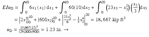 
$$ \begin{array}{l}EI{u}_{\mathrm{D}}={\displaystyle {\int}_0^{10}6{x}_1\left({x}_1\right)\mathrm{d}{x}_1}+{\displaystyle {\int}_0^{10}60(10)\mathrm{d}{x}_2}+{\displaystyle {\int}_0^{20}\left(23{x}_3-{x}_3^2\right)\left(\frac{x_2}{3}\right)}\mathrm{d}{x}_3\\ {}\kern2em ={\left|2{x}_1^3\right|}_0^{10}+{\left|600{x}_2\right|}_0^{10}+{\left|\frac{23{x}_3^3}{6}-\frac{1}{8}{x}_3^4\right|}_0^{20}=18,667\;\mathrm{kip}\;{\mathrm{ft}}^3\\ {}\kern.85em {u}_{\mathrm{D}}=\frac{18,667{(12)}^3}{\left(29,000\right)(900)}=1.23\;\mathrm{in}.\to \end{array} $$
