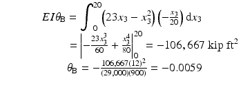 
$$ \begin{array}{c}EI{\theta}_{\mathrm{B}}={\displaystyle {\int}_0^{20}\Big(23{x}_3-{x}_3^2}\Big)\left(-\frac{x_3}{20}\right)\mathrm{d}{x}_3\\ {}\kern5.12em ={\left|-\frac{23{x}_3^3}{60}+\frac{x_3^4}{80}\right|}_0^{20}=-106,667\;\mathrm{kip}\;{\mathrm{ft}}^2\\ {}\kern2.12em {\theta}_{\mathrm{B}}=-\frac{106,667{(12)}^2}{\left(29,000\right)(900)}=-0.0059\end{array} $$
