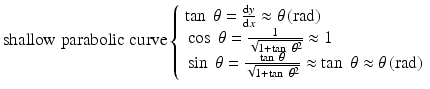 
$$ \mathrm{shallow}\;\mathrm{parabolic}\;\mathrm{curve}\left\{\begin{array}{l} \tan\;\theta = \frac{\mathrm{d}y}{\mathrm{d}x}\approx \theta \left(\mathrm{rad}\right)\\ {} \cos\;\theta =\frac{1}{\sqrt{1+ \tan\;{\theta}^2}}\approx 1\\ {} \sin\;\theta =\frac{ \tan\;\theta }{\sqrt{1+ \tan\;{\theta}^2}}\approx \tan\;\theta \approx \theta \left(\mathrm{rad}\right)\end{array}\right. $$
