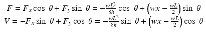 
$$ \begin{array}{c}F={F}_x \cos\;\theta +{F}_y \sin\;\theta =-\frac{w{L}^2}{8h} \cos\;\theta +\left(wx-\frac{wL}{2}\right) \sin\;\theta \\ {}V=-{F}_x \sin\;\theta +{F}_y \cos\;\theta =-\frac{w{L}^2}{8h} \sin\;\theta +\left(wx-\frac{wL}{2}\right) \cos\;\theta \end{array} $$
