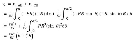 
$$ \begin{array}{l}{v}_{\mathrm{c}}={\left.{v}_{\mathrm{c}}\right|}_{\mathrm{AB}}+{\left.{v}_{\mathrm{c}}\right|}_{\mathrm{CB}}\\ {}=\frac{1}{EI}{\displaystyle {\int}_0^h\left(-PR\right)\left(-R\right)\mathrm{d}x}+\frac{1}{EI}{\displaystyle {\int}_0^{\pi /2}\left(-PR\; \sin\;\theta \right)\left(-R\; \sin\;\theta \right)R\;\mathrm{d}\theta}\\ {}=\frac{P{R}^2h}{EI}+\frac{1}{EI}{\displaystyle {\int}_0^{\pi /2}P{R}^3{\left( \sin\;\theta \right)}^2\mathrm{d}\theta}\\ {}=\frac{P{R}^2}{EI}\left(h+\frac{\pi }{4}R\right)\end{array} $$
