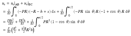 
$$ \begin{array}{l}{u}_{\mathrm{c}}={\left.{u}_{\mathrm{c}}\right|}_{\mathrm{AB}}+{\left.{u}_{\mathrm{c}}\right|}_{\mathrm{BC}}\\ {} =\frac{1}{EI}{\displaystyle {\int}_0^h\left(-PR\right)\left(-R-h+x\right)\mathrm{d}x}+\frac{1}{EI}{\displaystyle {\int}_0^{\pi /2}\left(-PR\; \sin\;\theta \right)R\left(-1+ \cos\;\theta \right)R\;\mathrm{d}\theta}\\ {} =\frac{PR{h}^2}{2EI}+\frac{P{R}^2h}{EI}+\frac{1}{EI}{\displaystyle {\int}_0^{\pi /2}P{R}^3\left(1- \cos\;\theta \right) \sin\;\theta\;\mathrm{d}\theta}\\ {} =\frac{P}{EI}\left(\frac{R^3}{2}+\frac{h^2R}{2}{R}^2h\right)\end{array} $$
