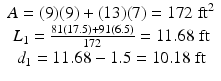 
$$ \begin{array}{c}A=(9)(9)+(13)(7)=172\;{\mathrm{ft}}^2\\ {}{L}_1=\frac{81(17.5)+91(6.5)}{172}=11.68\;\mathrm{ft}\\ {}{d}_1=11.68-1.5=10.18\;\mathrm{ft}\end{array} $$
