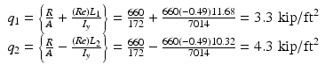 
$$ \begin{array}{c}{q}_1=\left\{\frac{R}{A}+\frac{(Re){L}_1}{I_y}\right\}=\frac{660}{172}+\frac{660\left(-0.49\right)11.68}{7014}=3.3\;\mathrm{kip}/{\mathrm{ft}}^2\\ {}{q}_2=\left\{\frac{R}{A}-\frac{(Re){L}_2}{I_y}\right\}=\frac{660}{172}-\frac{660\left(-0.49\right)10.32}{7014}=4.3\;\mathrm{kip}/{\mathrm{ft}}^2\end{array} $$
