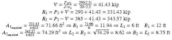 
$$ \begin{array}{c}V=\frac{P_1{e}_1}{d-{e}_1}=\frac{290(2.5)}{20-2.5}=41.43\;\mathrm{kip}\\ {}{R}_1={P}_1+V=290+41.43=331.43\;\mathrm{kip}\\ {}{R}_2={P}_2-V=385-41.43=343.57\;\mathrm{kip}\\ {}{A}_{1_{\mathrm{required}}}=\frac{331.43}{4.625}=71.66\;{\mathrm{ft}}^2\Rightarrow {B}_1=\frac{71.66}{6}=11.94\Rightarrow {L}_1=6\;\mathrm{ft}\kern1em {B}_1=12\;\mathrm{ft}\\ {}{A}_{2_{\mathrm{required}}}=\frac{343.57}{4.625}=74.29\;{\mathrm{ft}}^2\Rightarrow {L}_2={B}_2=\sqrt{74.29}=8.62\Rightarrow {B}_2={L}_2=8.75\;\mathrm{ft}\end{array} $$
