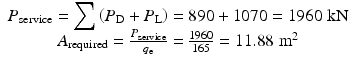 
$$ \begin{array}{c}{P}_{\mathrm{service}}={\displaystyle \sum \left({P}_{\mathrm{D}}+{P}_{\mathrm{L}}\right)=890+1070=1960\;\mathrm{k}\mathrm{N}}\\ {}{A}_{\mathrm{required}}=\frac{P_{\mathrm{service}}}{q_{\mathrm{e}}}=\frac{1960}{165}=11.88\;{\mathrm{m}}^2\end{array} $$
