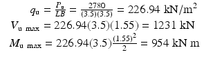 
$$ \begin{array}{c}\kern2.67pc {q}_{\mathrm{u}}=\frac{P_{\mathrm{u}}}{LB}=\frac{2780}{(3.5)(3.5)}=226.94\;\mathrm{k}\mathrm{N}/{\mathrm{m}}^2\\ {}{V}_{\mathrm{u}\; \max }=226.94(3.5)(1.55)=1231\;\mathrm{k}\mathrm{N}\\ {}\kern0.45pc {M}_{\mathrm{u}\; \max }=226.94(3.5)\frac{(1.55)^2}{2}=954\;\mathrm{k}\mathrm{N}\;\mathrm{m}\end{array} $$
