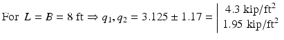 
$$ \mathrm{F}\mathrm{o}\mathrm{r}\kern0.5em L=B=8\;\mathrm{ft}\Rightarrow {q}_1,{q}_2=3.125\pm 1.17=\left|\begin{array}{c}\hfill 4.3\;\mathrm{kip}/{\mathrm{ft}}^2\hfill \\ {}\hfill 1.95\;\mathrm{kip}/{\mathrm{ft}}^2\hfill \end{array}\right. $$
