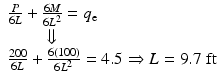 
$$ \begin{array}{l}\frac{P}{6L}+\frac{6M}{6{L}^2}={q}_{\mathrm{e}}\\ {}\kern2em \Downarrow \\ {}\frac{200}{6L}+\frac{6(100)}{6{L}^2}=4.5\Rightarrow L=9.7\;\mathrm{ft}\end{array} $$
