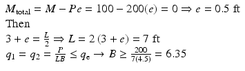 
$$ \begin{array}{l}{M}_{\mathrm{total}}=M-Pe=100-200(e)=0\Rightarrow e=0.5\;\mathrm{ft}\hfill \\ {}\mathrm{Then}\hfill \\ {}3+e=\frac{L}{2}\Rightarrow L=2\left(3+e\right)=7\;\mathrm{ft}\hfill \\ {}{q}_1={q}_2=\frac{P}{LB}\le {q}_{\mathrm{e}}\to B\ge \frac{200}{7(4.5)}=6.35\hfill \end{array} $$
