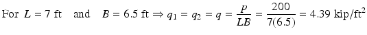 
$$ \mathrm{F}\mathrm{o}\mathrm{r}\kern0.5em L=7\;\mathrm{ft}\kern1em \mathrm{and}\kern1em B=6.5\;\mathrm{ft}\Rightarrow {q}_1={q}_2=q=\frac{p}{LB}=\frac{200}{7(6.5)}=4.39\;\mathrm{kip}/{\mathrm{ft}}^2 $$
