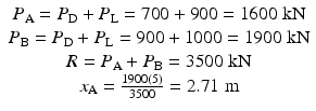 
$$ \begin{array}{c}{P}_{\mathrm{A}}={P}_{\mathrm{D}}+{P}_{\mathrm{L}}=700+900=1600\;\mathrm{k}\mathrm{N}\\ {}{P}_{\mathrm{B}}={P}_{\mathrm{D}}+{P}_{\mathrm{L}}=900+1000=1900\;\mathrm{k}\mathrm{N}\\ {}R={P}_{\mathrm{A}}+{P}_{\mathrm{B}}=3500\;\mathrm{k}\mathrm{N}\\ {}{x}_{\mathrm{A}}=\frac{1900(5)}{3500}=2.71\;\mathrm{m}\end{array} $$
