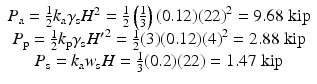 
$$ \begin{array}{c}{P}_{\mathrm{a}}=\frac{1}{2}{k}_{\mathrm{a}}{\gamma}_{\mathrm{s}}{H}^2=\frac{1}{2}\left(\frac{1}{3}\right)(0.12){(22)}^2=9.68\;\mathrm{kip}\\ {}{P}_{\mathrm{p}}=\frac{1}{2}{k}_{\mathrm{p}}{\gamma}_{\mathrm{s}}{H^{\prime}}^2=\frac{1}{2}(3)(0.12){(4)}^2=2.88\;\mathrm{kip}\\ {}{P}_{\mathrm{s}}={k}_{\mathrm{a}}{w}_{\mathrm{s}}H=\frac{1}{3}(0.2)(22)=1.47\;\mathrm{kip}\end{array} $$
