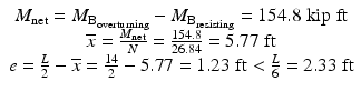 
$$ \begin{array}{c}{M}_{\mathrm{net}}={M}_{{\mathrm{B}}_{\mathrm{overturning}}}-{M}_{{\mathrm{B}}_{\mathrm{resisting}}}=154.8\;\mathrm{kip}\;\mathrm{ft}\\ {}\overline{x}=\frac{M_{\mathrm{net}}}{N}=\frac{154.8}{26.84}=5.77\;\mathrm{ft}\\ {}e=\frac{L}{2}-\overline{x}=\frac{14}{2}-5.77=1.23\;\mathrm{ft}<\frac{L}{6}=2.33\;\mathrm{ft}\end{array} $$
