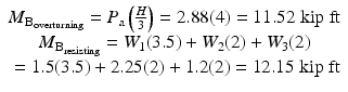 
$$ \begin{array}{c}{M}_{{\mathrm{B}}_{\mathrm{overturning}}}={P}_{\mathrm{a}}\left(\frac{H}{3}\right)=2.88(4)=11.52\;\mathrm{kip}\;\mathrm{ft}\\ {}{M}_{{\mathrm{B}}_{\mathrm{resisting}}}={W}_1(3.5)+{W}_2(2)+{W}_3(2)\\ {}=1.5(3.5)+2.25(2)+1.2(2)=12.15\;\mathrm{kip}\;\mathrm{ft}\end{array} $$
