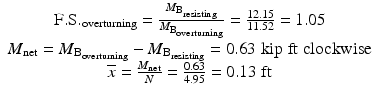 
$$ \begin{array}{c}\mathrm{F}.\mathrm{S}{.}_{\mathrm{overturning}}=\frac{M_{{\mathrm{B}}_{\mathrm{resisting}}}}{M_{{\mathrm{B}}_{\mathrm{overturning}}}}=\frac{12.15}{11.52}=1.05\\ {}{M}_{\mathrm{net}}={M}_{{\mathrm{B}}_{\mathrm{overturning}}}-{M}_{{\mathrm{B}}_{\mathrm{resisting}}}=0.63\;\mathrm{kip}\;\mathrm{ft}\;\mathrm{clockwise}\\ {}\overline{x}=\frac{M_{\mathrm{net}}}{N}=\frac{0.63}{4.95}=0.13\;\mathrm{ft}\end{array} $$
