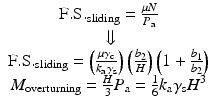 
$$ \begin{array}{c}\hfill \mathrm{F}.\mathrm{S}{.}_{\mathrm{s}\mathrm{liding}}=\frac{\mu N}{P_{\mathrm{a}}}\hfill \\ {}\hfill \Downarrow \hfill \\ {}\hfill \mathrm{F}.\mathrm{S}{.}_{\mathrm{s}\mathrm{liding}}=\left(\frac{\mu {\gamma}_{\mathrm{c}}}{k_{\mathrm{a}}{\gamma}_{\mathrm{s}}}\right)\left(\frac{b_2}{H}\right)\left(1+\frac{b_1}{b_2}\right)\hfill \\ {}\hfill {M}_{\mathrm{overturning}}=\frac{H}{3}{P}_{\mathrm{a}}=\frac{1}{6}{k}_{\mathrm{a}}{\gamma}_{\mathrm{s}}{H}^3\hfill \end{array} $$
