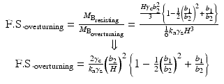 
$$ \begin{array}{c}\hfill \mathrm{F}.\mathrm{S}{.}_{\mathrm{overturning}}=\frac{M_{{\mathrm{B}}_{\mathrm{resisting}}}}{M_{{\mathrm{B}}_{\mathrm{overturning}}}}=\frac{\frac{H{\gamma}_{\mathrm{c}}{b}_2^2}{3}\left\{1-\frac{1}{2}{\left(\frac{b_1}{b_2}\right)}^2+\frac{b_1}{b_2}\right\}}{\frac{1}{6}{k}_{\mathrm{a}}{\gamma}_{\mathrm{s}}{H}^3}\hfill \\ {}\hfill \Downarrow \hfill \\ {}\hfill \mathrm{F}.\mathrm{S}{.}_{\mathrm{overturning}}=\frac{2{\gamma}_{\mathrm{c}}}{k_{\mathrm{a}}{\gamma}_{\mathrm{s}}}{\left(\frac{b_2}{H}\right)}^2\left\{1-\frac{1}{2}{\left(\frac{b_1}{b_2}\right)}^2+\frac{b_1}{b_2}\right\}\hfill \end{array} $$
