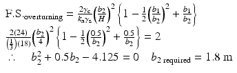 
$$ \begin{array}{l}\mathrm{F}.\mathrm{S}{.}_{\mathrm{overturning}}=\frac{2{\gamma}_{\mathrm{c}}}{k_{\mathrm{a}}{\gamma}_{\mathrm{s}}}{\left(\frac{b_2}{H}\right)}^2\left\{1-\frac{1}{2}{\left(\frac{b_1}{b_2}\right)}^2+\frac{b_1}{b_2}\right\}\\ {}\frac{2(24)}{\left(\frac{1}{3}\right)(18)}{\left(\frac{b_2}{4}\right)}^2\left\{1-\frac{1}{2}{\left(\frac{0.5}{b_2}\right)}^2+\frac{0.5}{b_2}\right\}=2\\ {}\therefore \kern1em {b}_2^2+0.5{b}_2-4.125=0\kern1em {b}_{2\;\mathrm{required}}=1.8\;\mathrm{m}\end{array} $$
