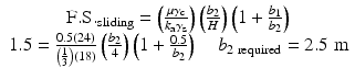 
$$ \begin{array}{c}\mathrm{F}.\mathrm{S}{.}_{\mathrm{s}\mathrm{liding}}=\left(\frac{\mu {\gamma}_{\mathrm{c}}}{k_{\mathrm{a}}{\gamma}_{\mathrm{s}}}\right)\left(\frac{b_2}{H}\right)\left(1+\frac{b_1}{b_2}\right)\\ {}1.5=\frac{0.5(24)}{\left(\frac{1}{3}\right)(18)}\left(\frac{b_2}{4}\right)\left(1+\frac{0.5}{b_2}\right)\kern1em {b}_{2\;\mathrm{required}}=2.5\;\mathrm{m}\end{array} $$
