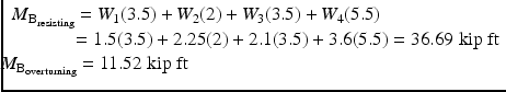 
$$ \begin{array}{l}{M}_{{\mathrm{B}}_{\mathrm{resisting}}}={W}_1(3.5)+{W}_2(2)+{W}_3(3.5)+{W}_4(5.5)\\ {}\kern3.14em =1.5(3.5)+2.25(2)+2.1(3.5)+3.6(5.5)=36.69\;\mathrm{kip}\;\mathrm{ft}\hfill \\ {}\kern-0.625em {M}_{{\mathrm{B}}_{\mathrm{overturning}}}=11.52\;\mathrm{kip}\;\mathrm{ft}\hfill \end{array} $$
