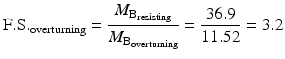 
$$ \mathrm{F}.\mathrm{S}{.}_{\mathrm{overturning}}=\frac{M_{{\mathrm{B}}_{\mathrm{resisting}}}}{M_{{\mathrm{B}}_{\mathrm{overturning}}}}=\frac{36.9}{11.52}=3.2 $$
