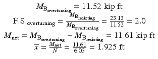 
$$ \begin{array}{c}{M}_{{\mathrm{B}}_{\mathrm{overturning}}}=11.52\;\mathrm{kip}\;\mathrm{ft}\\ {}\mathrm{F}.\mathrm{S}{.}_{\mathrm{overturning}}=\frac{M_{{\mathrm{B}}_{\mathrm{resisting}}}}{M_{{\mathrm{B}}_{\mathrm{overturning}}}}=\frac{23.13}{11.52}=2.0\\ {}{M}_{\mathrm{net}}={M}_{{\mathrm{B}}_{\mathrm{overturning}}}-{M}_{{\mathrm{B}}_{\mathrm{resisting}}}=11.61\;\mathrm{kip}\;\mathrm{ft}\\ {}\overline{x}=\frac{M_{\mathrm{net}}}{N}=\frac{11.61}{6.03}=1.925\;\mathrm{ft}\end{array} $$
