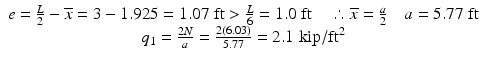 
$$ \begin{array}{c}e=\frac{L}{2}-\overline{x}=3-1.925=1.07\;\mathrm{ft}>\frac{L}{6}=1.0\;\mathrm{ft}\kern1em \therefore \overline{x}=\frac{a}{2}\kern1em a=5.77\;\mathrm{ft}\\ {}{q}_1=\frac{2N}{a}=\frac{2(6.03)}{5.77}=2.1\;\mathrm{kip}/{\mathrm{ft}}^2\end{array} $$
