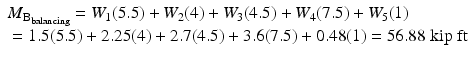 
$$ \begin{array}{l}{M}_{{\mathrm{B}}_{\mathrm{balancing}}}={W}_1(5.5)+{W}_2(4)+{W}_3(4.5)+{W}_4(7.5)+{W}_5(1)\\ {}=1.5(5.5)+2.25(4)+2.7(4.5)+3.6(7.5)+0.48(1)=56.88\;\mathrm{kip}\;\mathrm{ft}\hfill \end{array} $$
