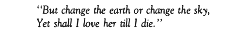 “But change the earth or change the sky, Yet shall I love her till I die.”