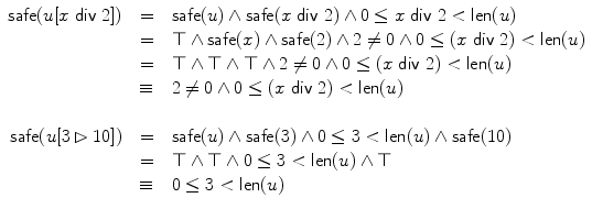 $$\begin{array}{r@{\quad}c@{\quad}l}\mathsf{safe}(u[x \; \mathsf {div} \;2]) & = & \mathsf{safe}(u) \wedge\mathsf {safe}(x\; \mathsf {div} \;2)\wedge0\leq x\; \mathsf {div} \;2< \textsf{len}(u)\\& = & \top\wedge\mathsf{safe}(x) \wedge\mathsf{safe}(2) \wedge 2\not=0 \wedge0\leq (x\; \mathsf {div} \;2)< \textsf{len}(u)\\& = & \top\wedge\top\wedge\top\wedge2\not=0 \wedge0\leq (x\; \mathsf {div} \;2)< \textsf{len}(u)\\& \equiv& 2\not=0 \wedge0\leq(x\; \mathsf {div} \;2)< \textsf{len}(u)\\\\\mathsf{safe}(u[3 \rhd10]) & = & \mathsf{safe}(u) \wedge\mathsf {safe}(3) \wedge0\leq3<\textsf{len}(u) \wedge\mathsf{safe}(10) \\& = & \top\wedge\top\wedge0\leq3<\textsf{len}(u) \wedge\top\\& \equiv& 0\leq3<\textsf{len}(u)\end{array}$$