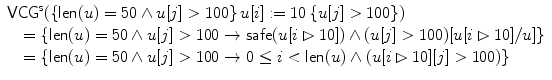 $$\begin{array}{l}\mathsf{VCG}^{\mathsf{s}}(\{\textsf{len}(u) =50 \wedge u[j]>100\}\,u[i] := 10\,\{u[j]>100\}) \\\quad= \{\textsf{len}(u) =50 \wedge u[j]>100 \rightarrow\mathsf {safe}(u[i \rhd10]) \wedge(u[j]>100)[u[i \rhd10]/u]\}\\\quad= \{\textsf{len}(u) =50 \wedge u[j]>100 \rightarrow0 \leq i<\textsf{len}(u)\wedge(u[i \rhd10][j]>100)\}\end{array}$$