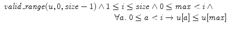 $$\begin{array}{l}\mathit{valid\_range}(u,0,\mathit{size}-1) \wedge1\leq i\leq\mathit {size} \wedge0\leq\mathit{max}<i \,\wedge\\\qquad\qquad\qquad\qquad\qquad\qquad\qquad \forall a.\ 0\leq a<i\rightarrow u[a]\leq u[\mathit{max}]\end{array}$$