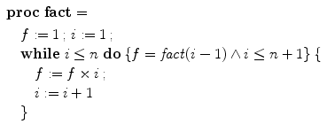 $$\begin{array}{l}\vspace{1mm}\mathbf{proc}\; \mathbf{fact} = \\ \quad f := 1\, ; \,i := 1\, ; \,\\\quad\mathbf{while}\ i \leq n\ \mathbf{do}\, \{f =\mathit {fact}(i-1) \wedge i \leq n+1\}\, \{ \\ \qquad f := f \times i\, ; \,\\\qquad i := i+1 \\ \quad\}\end{array}$$