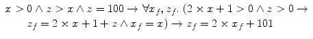 $$\begin{array}{l}x > 0 \wedge z > x \wedge z =100 \rightarrow \forall x_f, z_f.\ (2 \times x+1 > 0 \wedge z > 0 \rightarrow\\ \qquad z_f =2 \times x+1+z \wedge x_f =x) \rightarrow z_f =2 \times x_f + 101\end{array}$$