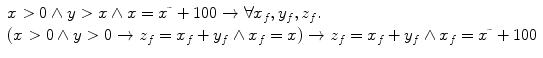 $$\begin{array}{l}x > 0 \wedge y > x \wedge x =x\tilde{\ }+ 100 \rightarrow \forall x_f, y_f, z_f.\ \\(x > 0 \wedge y > 0 \rightarrow z_f =x_f+y_f \wedge x_f =x)\rightarrow z_f =x_f + y_f \wedge x_f =x\tilde{\ }+ 100\end{array}$$