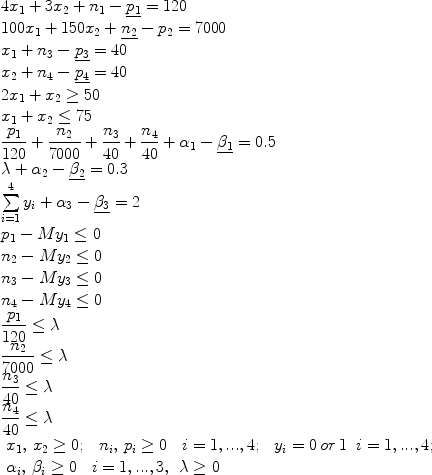 
$$\begin{array}{l} 
4x_1 + 3x_2 + n_1 - \underline {p_1 } = 120 \\ 
100x_1 + 150x_2 + \underline {n_2 } - p_2 = 7000 \\ 
x_1 + n_3 - \underline {p_3 } = 40 \\ 
x_2 + n_4 - \underline {p_4 } = 40 \\ 
2x_1 + x_2 \ge 50 \\ 
x_1 + x_2 \le 75 \\ 
\displaystyle\frac{{p_1 }}{{120}} + \displaystyle\frac{{n_2 }}{{7000}} + \displaystyle\frac{{n_3 }}{{40}} + \displaystyle\frac{{n_4 }}{{40}} + \alpha _1 - \underline {\beta _1 } = 0.5 \\ \lambda + \alpha _2 - \underline {\beta _2 } = 0.3 \\ \sum\limits_{i = 1}^4 {y_i + \alpha _3 - \underline {\beta _3 } = 2} \\ p_1 - My_1 \le 0 \\ n_2 - My_2 \le 0 \\ n_3 - My_3 \le 0 \\ n_4 - My_4 \le 0 \\ \displaystyle\frac{{p_1 }}{{120}} \le \lambda \\ \displaystyle\frac{{n_2 }}{{7000}} \le \lambda \\ \displaystyle\frac{{n_3 }}{{40}} \le \lambda \\ \displaystyle\frac{{n_4 }}{{40}} \le \lambda \\ \begin{array}{*{20}c} {x_1,\,x_2 \ge 0;} & {\begin{array}{*{20}c} {n_i ,\,p_i \ge 0} & {\begin{array}{*{20}c} {i = 1,...,4;} & {\begin{array}{*{20}c} {y_i = 0\,or\,1} & {i = 1,...,4;} \\\end{array}} \\\end{array}} \\\end{array}} \\\end{array} \\ \begin{array}{*{20}c} {\alpha _i ,\,\beta _i \ge 0} & {\begin{array}{*{20}c} {i = 1,...,3,} & {\lambda \ge 0} \\\end{array}} \\\end{array}\, \\ \end{array}$$