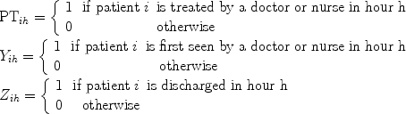 $$\begin{array}{l}{\rm PT}_{ih} = \left\{ \begin{array}{l}1\,\,\,\,{\rm{if\  patient}}\ i\,\ {\rm{is\  treated\  by\  a\  doctor\  or\  nurse\  in\  hour\  h}} \\ {\rm{0}}\,\,\,\,\,\,\,\,\,\,\,\,\,\,\,\,\,\,\,\,\,\,\,\,\,\,\,\,\,\,\,\,\,{\rm{otherwise}} \\ \end{array} \right. \\ Y_{ih} = \left\{ \begin{array}{l}1\,\,\,\,{\rm{if\  patient }}\ i\,\,\,{\rm{is\  first\  seen\ by\  a\  doctor\  or\  nurse\  in\  hour\  h}} \\ {\rm{0}}\,\,\,\,\,\,\,\,\,\,\,\,\,\,\,\,\,\,\,\,\,\,\,\,\,\,\,\,\,\,\,\,\,{\rm\ \ \ {otherwise}} \\ \end{array} \right. \\ Z_{ih} = \left\{ \begin{array}{l}1\,\,\,\,{\rm{if\  patient }}\ i\,\,\,{\rm{is\  discharged\  in\  hour\  h}} \\ {\rm{0}}\,\,\,\,{\rm{\ \ otherwise}} \\ \end{array} \right. \\ \end{array}$$