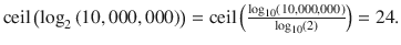 $$ \mathrm{ceil}\left({\log}_2\left(10,000,000\right)\right)=\mathrm{ceil}\left(\frac{\log_{10}\left(10,000,000\right)}{\log_{10}(2)}\right)=24. $$