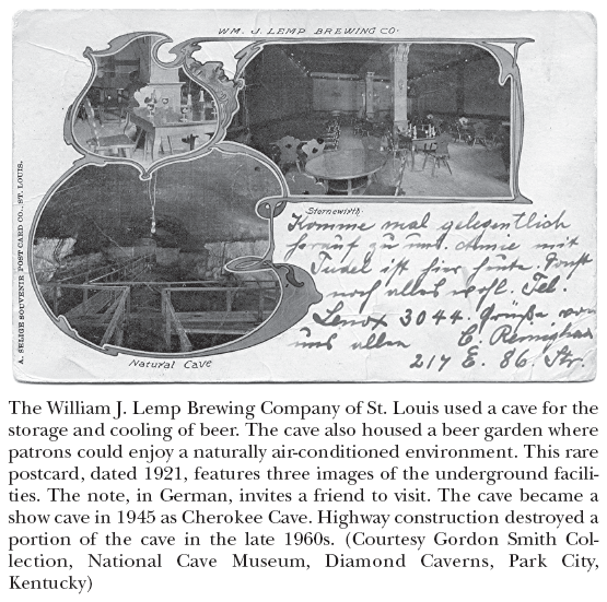 Image: The William J. Lemp Brewing Company of St. Louis used a cave for the storage and cooling of beer. The cave also housed a beer garden where patrons could enjoy a naturally air-conditioned environment. This rare postcard, dated 1921, features three images of the underground facilities. The note, in German, invites a friend to visit. The cave became a show cave in 1945 as Cherokee Cave. Highway construction destroyed a portion of the cave in the late 1960s. (Courtesy Gordon Smith Collection, National Cave Museum, Diamond Caverns, Park City, Kentucky)