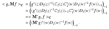 
$$\displaystyle{ \begin{array}{ll} < g,\mathbf{M}f > _{\mathbb{C}} & = \left (g^{{\ast}}(z)D_{2}(z)^{-1}(C_{2}(z)C_{1}^{{\ast}}(w)D_{1}(w)^{-1}f(w))_{-1}\right )_{-1} \\ & = \left ((g^{{\ast}}(z)D_{2}(z)^{-1}C_{2}(z))_{-1}C_{1}^{{\ast}}(w)D_{1}(w)^{-1}f(w)\right )_{-1} \\ & =< \mathbf{M}^{{\ast}}g,f > _{\mathbb{C}} \\ & = \left ((\mathbf{M}^{{\ast}}g)^{{\ast}}(w)D_{1}(w)^{-1}f(w)\right )_{-1}.\end{array} }$$
