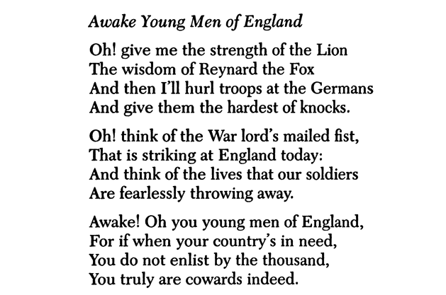 Awake Young Men of England Oh! give me the strength of the Lion The wisdom of Reynard the Fox And then I’ll hurl troops at the Germans And give them the hardest of knocks. Oh! think of the War lord’s mailed fist, That is striking at England today: And think of the lives that our soldiers Are fearlessly throwing away. Awake! Oh you young men of England, For if when your country’s in need, You do not enlist by the thousand, You truly are cowards indeed.