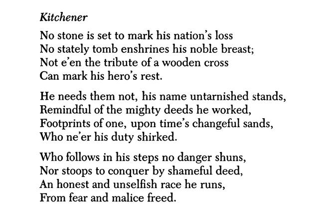 Kitchener No stone is set to mark his nation’s loss No stately tomb enshrines his noble breast; Not e’en the tribute of a wooden cross Can mark his hero’s rest. He needs them not, his name untarnished stands, Remindful of the mighty deeds he worked, Footprints of one, upon time’s changeful sands, Who ne’er his duty shirked. Who follows in his steps no danger shuns, Nor stoops to conquer by shameful deed, An honest and unselfish race he runs, From fear and malice freed.