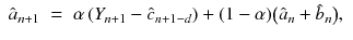 
$$\displaystyle\begin{array}{rcl} \hat{a}_{n+1}& =& \alpha \left (Y _{n+1} -\hat{ c}_{n+1-d}\right ) + (1-\alpha ){\bigl (\hat{a}_{n} +\hat{ b}_{n}\bigr )},{}\end{array}$$
