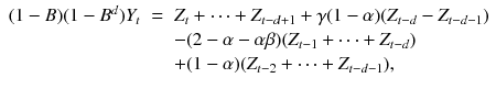 
$$\displaystyle\begin{array}{rcl} (1 - B)(1 - B^{d})Y _{ t}& =& Z_{t} + \cdots + Z_{t-d+1} +\gamma (1-\alpha )(Z_{t-d} - Z_{t-d-1}) {}\\ & & -(2 -\alpha -\alpha \beta )(Z_{t-1} + \cdots + Z_{t-d}) {}\\ & & +(1-\alpha )(Z_{t-2} + \cdots + Z_{t-d-1}), {}\\ \end{array}$$
