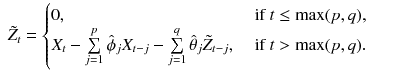 
$$\displaystyle\begin{array}{rcl} \tilde{Z}_{t} = \left \{\begin{array}{@{}l@{\quad }l@{}} 0, \quad &\mbox{ if }t \leq \max (p,q),\\ X_{ t} -\sum \limits _{j=1}^{p}\hat{\phi }_{ j}X_{t-j} -\sum \limits _{j=1}^{q}\hat{\theta }_{ j}\tilde{Z}_{t-j},\quad &\mbox{ if }t>\max (p,q). \end{array} \right.& & {}\\ \end{array}$$
