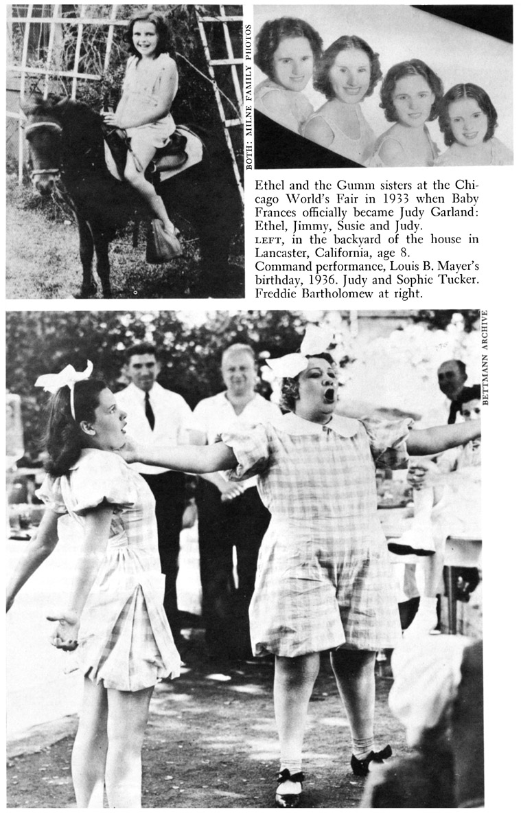 Ethel and the Gumm sisters at the Chicago World’s Fair in 1933 when Baby Frances officially became Judy Garland: Ethel, Jimmy, Susie and Judy. LEFT, in the backyard of the house in Lancaster, California, age 8. Command performance, Louis B. Mayer’s birthday, 1936. Judy and Sophie Tucker. Freddie Bartholomew at right. MILNE FAMILY PHOTO THREE PHOTOS BETTMANN ARCHIVE