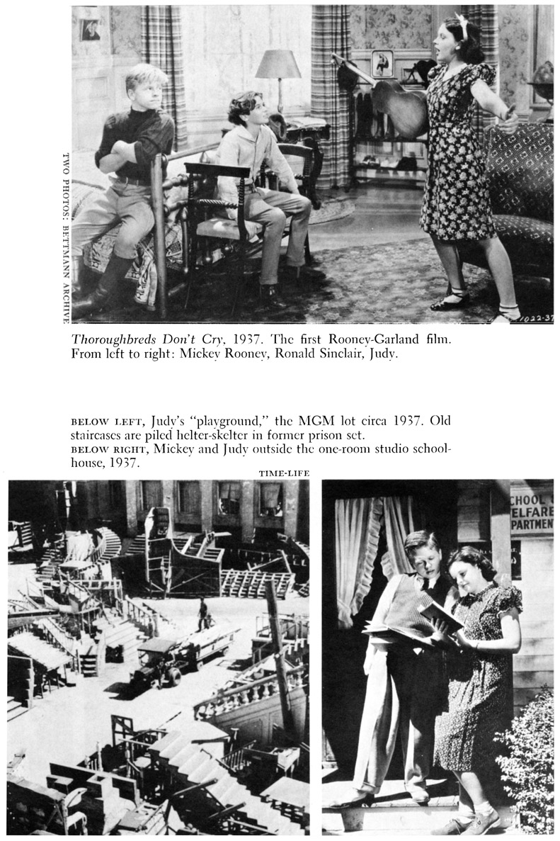 TWO PHOTOS: BETTMANN ARCHIEVE Thoroughbreds Don’t Cry. 1937. The first Rooney-Garland film. From left to right: Mickey Rooney, Ronald Sinclair, Judy. BELOW LEFT, Judy’s “playground,” the MGM lot circa 1937. Old staircases are piled helter-skelter in former prison set. BELOW RIGHT, Mickey and Judy outside the one-room studio schoolhouse, 1937. TIME-LIFE